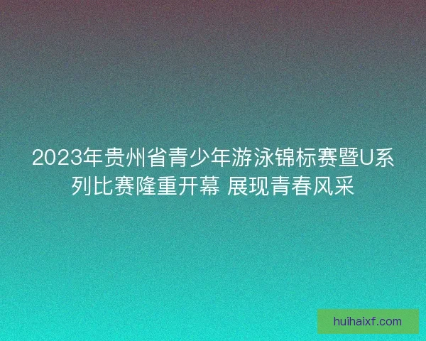 2023年贵州省青少年游泳锦标赛暨U系列比赛隆重开幕 展现青春风采