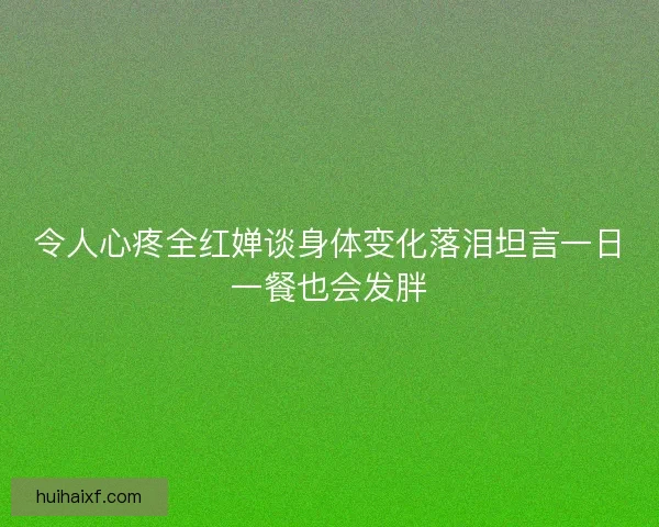 令人心疼全红婵谈身体变化落泪坦言一日一餐也会发胖